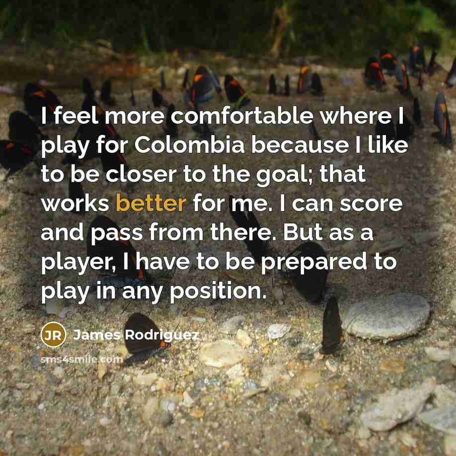 “I feel more comfortable where I play for Colombia because I like to be closer to the goal; that works better for me. I can score and pass from there. But as a player, I have to be prepared to play in any position.” quote by James Rodriguez