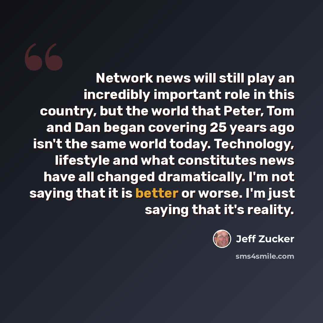 “Network news will still play an incredibly important role in this country, but the world that Peter, Tom and Dan began covering 25 years ago isn't the same world today. Technology, lifestyle and what constitutes news have all changed dramatically. I'm not saying that it is better or worse. I'm…” quote by Jeff Zucker