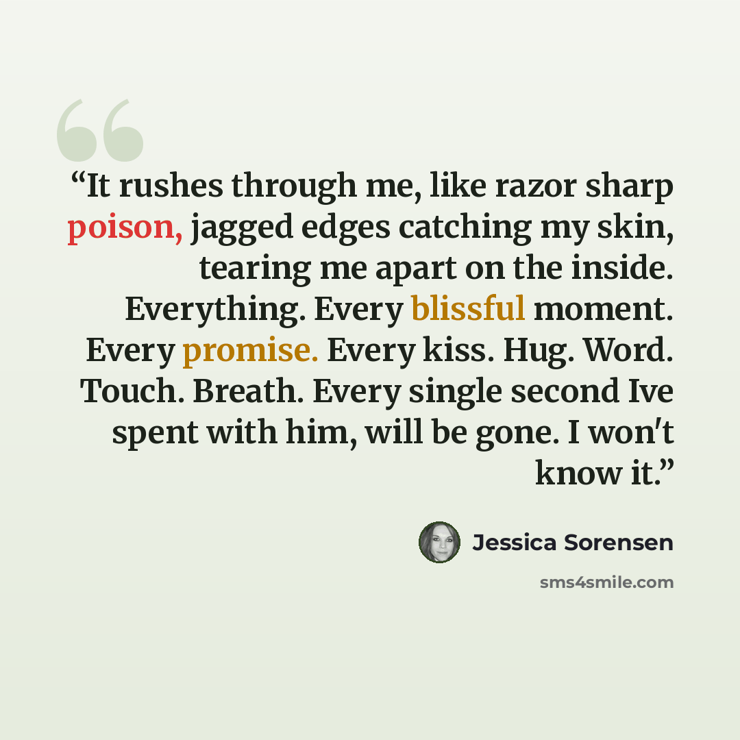 “It rushes through me, like razor sharp poison, jagged edges catching my skin, tearing me apart on the inside. Everything. Every blissful moment. Every promise. Every kiss. Hug. Word. Touch. Breath. Every single second Ive spent with him, will be gone. I won't know it.” quote by Jessica Sorensen