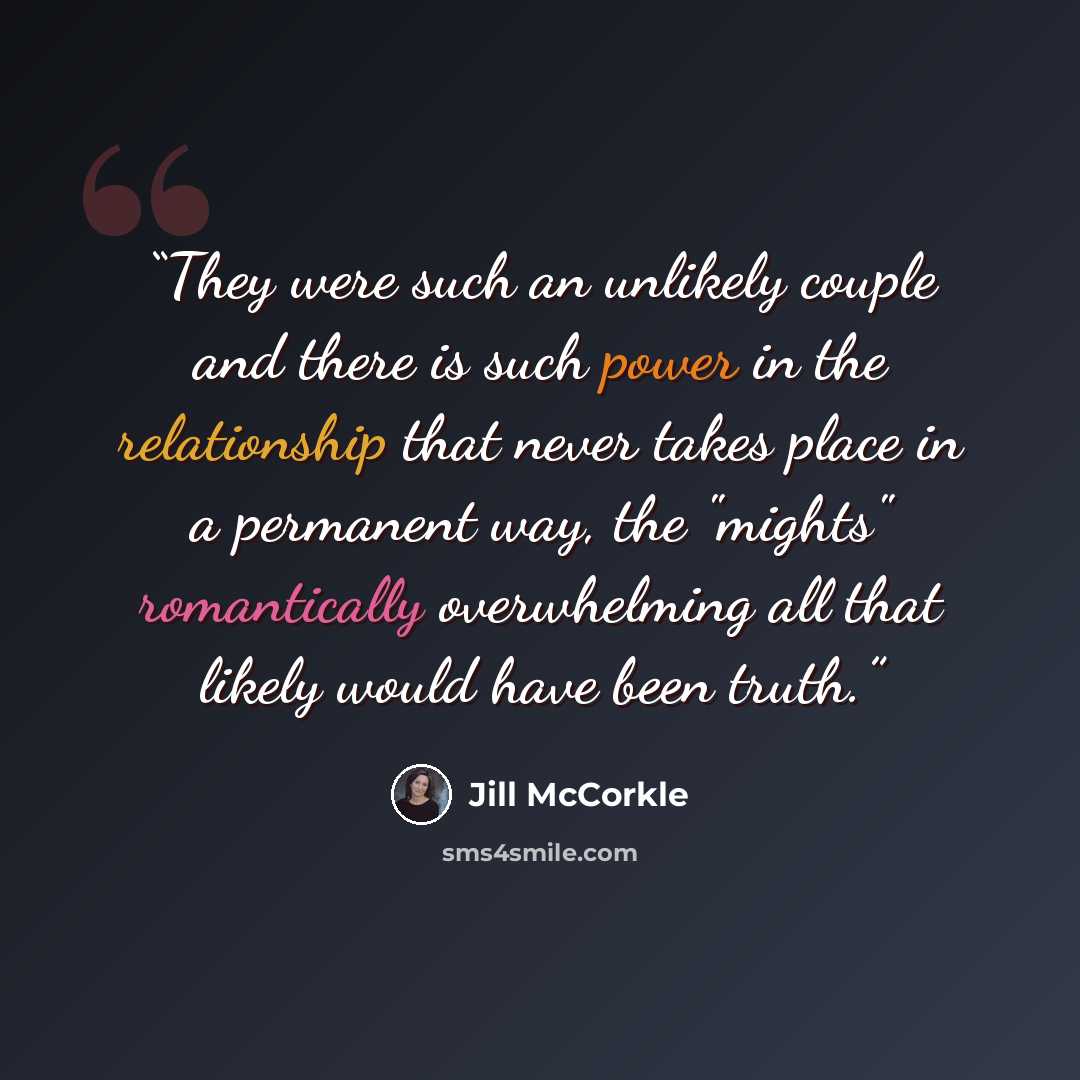 “They were such an unlikely couple and there is such power in the relationship that never takes place in a permanent way, the "mights" romantically overwhelming all that likely would have been truth.” quote by Jill McCorkle
