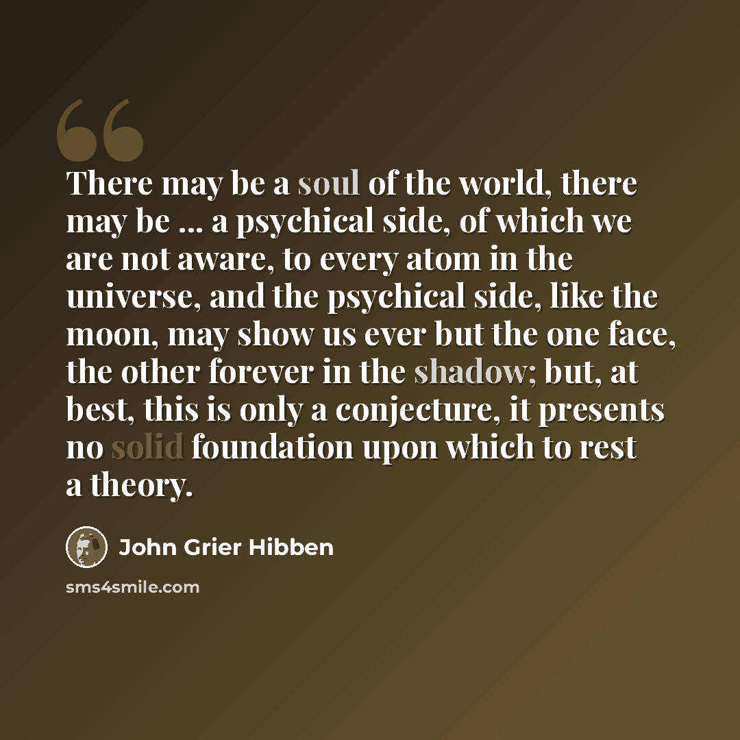 “There may be a soul of the world, there may be ... a psychical side, of which we are not aware, to every atom in the universe, and the psychical side, like the moon, may show us ever but the one face, the other forever in the shadow; but, at best, this is only a conjecture, it presents no solid…” quote by John Grier Hibben
