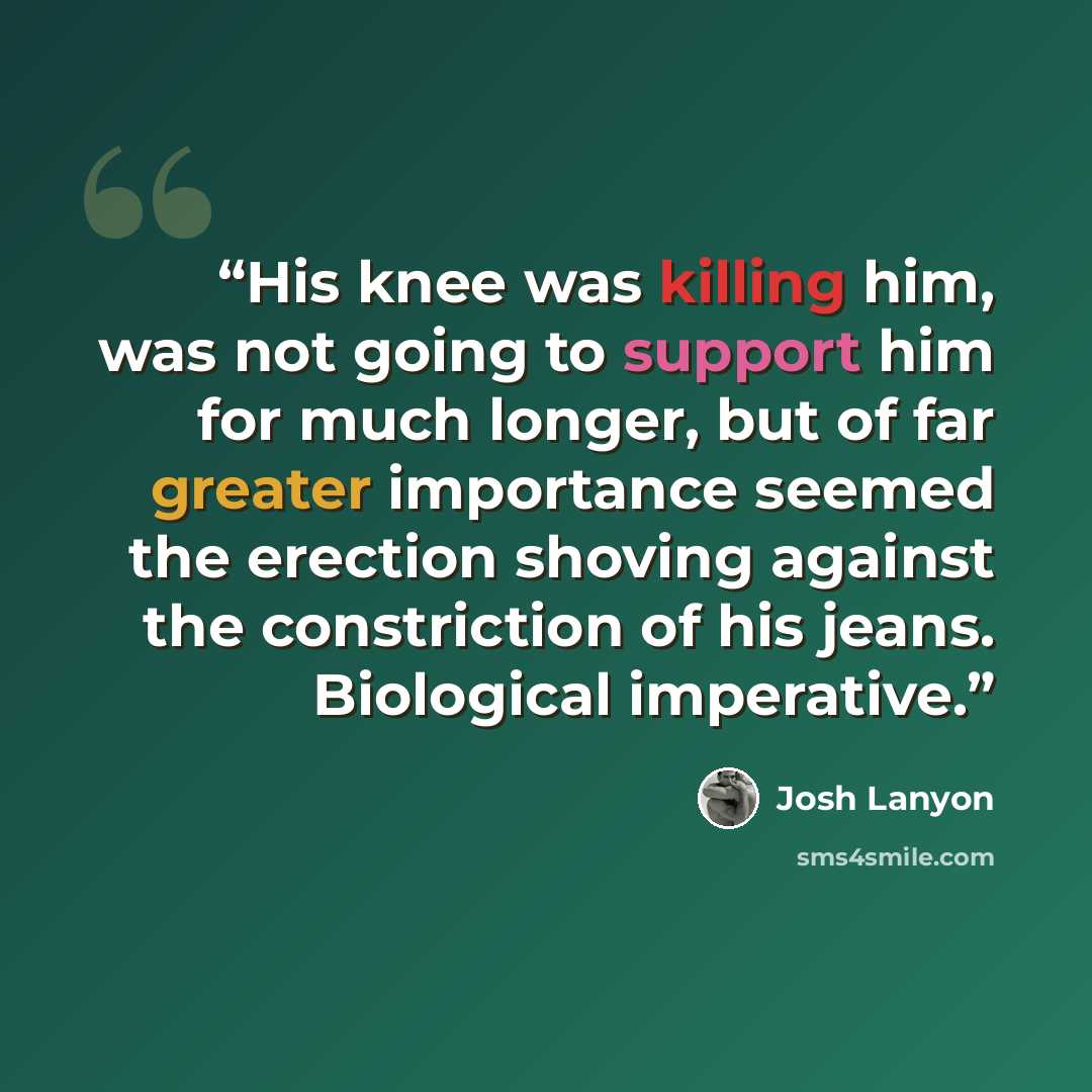 “His knee was killing him, was not going to support him for much longer, but of far greater importance seemed the erection shoving against the constriction of his jeans. Biological imperative.” quote by Josh Lanyon