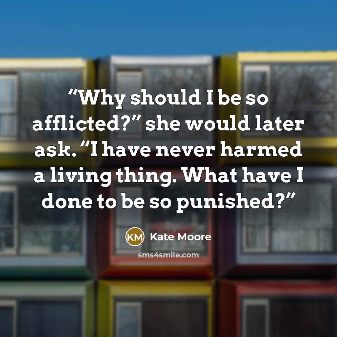 “Why should I be so afflicted?” she would later ask. “I have never harmed a living thing. What have I done to be so punished?” quote by Kate Moore