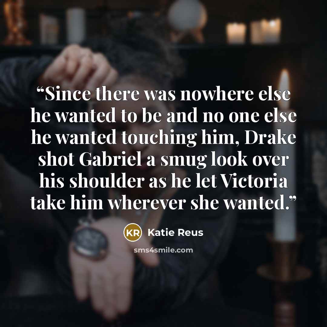 “Since there was nowhere else he wanted to be and no one else he wanted touching him, Drake shot Gabriel a smug look over his shoulder as he let Victoria take him wherever she wanted.” quote by Katie Reus