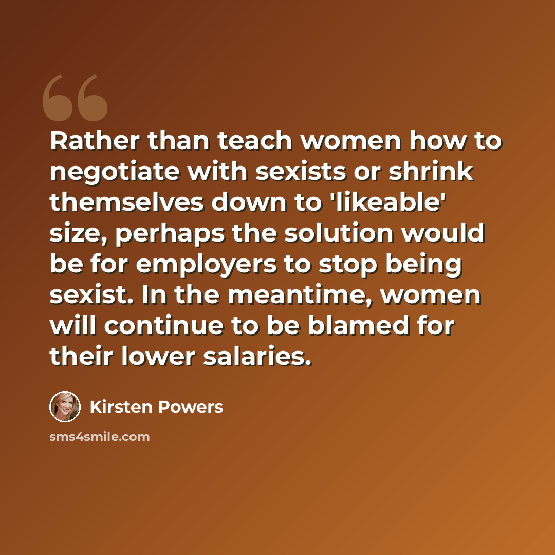 “Rather than teach women how to negotiate with sexists or shrink themselves down to 'likeable' size, perhaps the solution would be for employers to stop being sexist. In the meantime, women will continue to be blamed for their lower salaries.” quote by Kirsten Powers