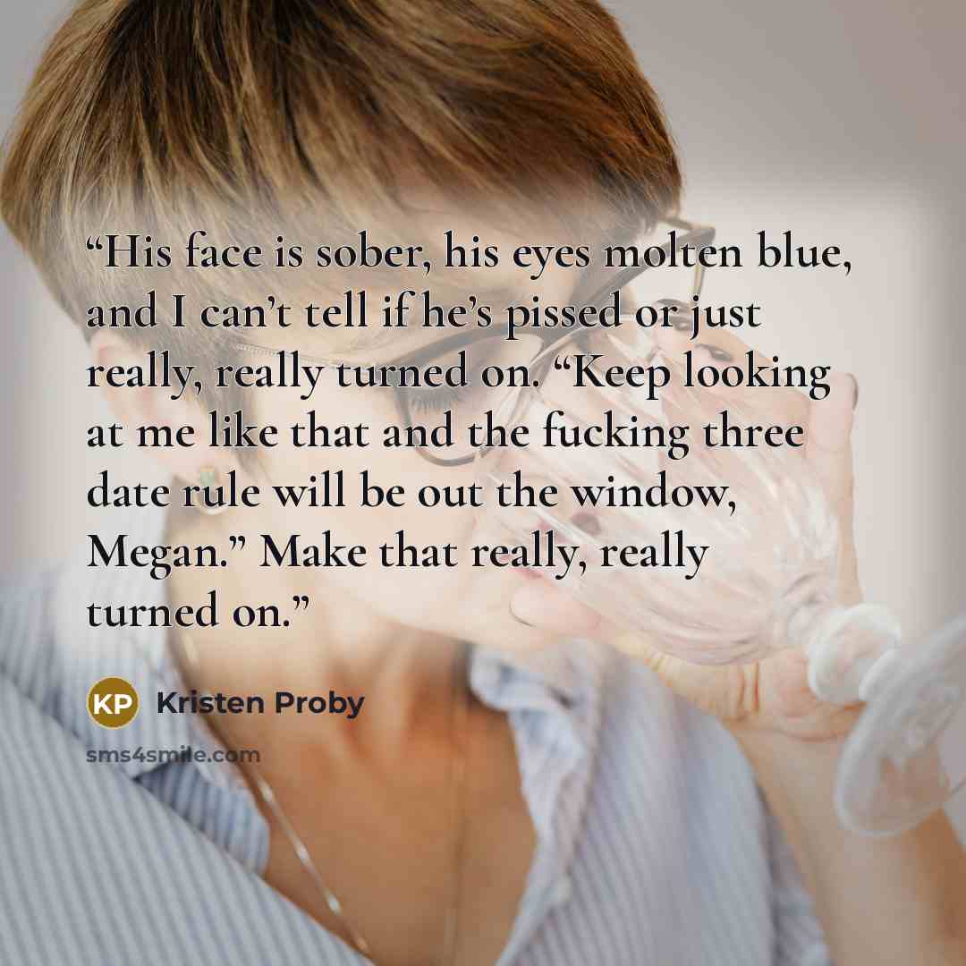 “His face is sober, his eyes molten blue, and I can’t tell if he’s pissed or just really, really turned on. “Keep looking at me like that and the fucking three date rule will be out the window, Megan.” Make that really, really turned on.” quote by Kristen Proby