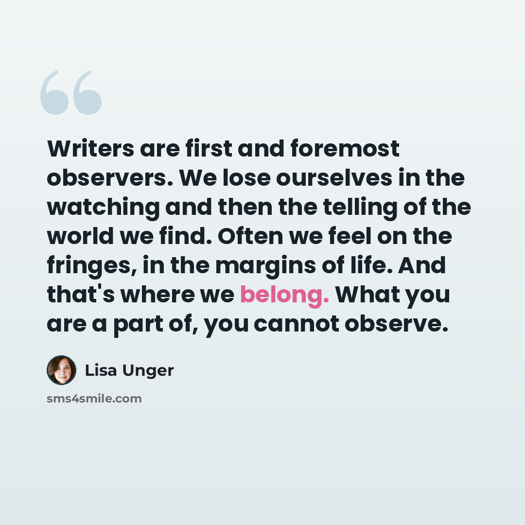 “Writers are first and foremost observers. We lose ourselves in the watching and then the telling of the world we find. Often we feel on the fringes, in the margins of life. And that's where we belong. What you are a part of, you cannot observe.” quote by Lisa Unger