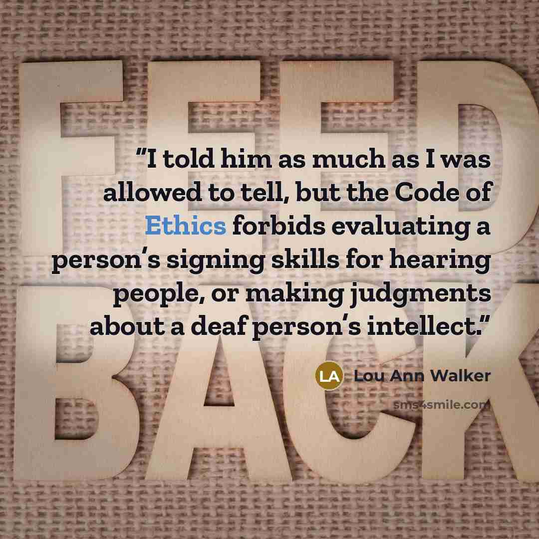 “I told him as much as I was allowed to tell, but the Code of Ethics forbids evaluating a person’s signing skills for hearing people, or making judgments about a deaf person’s intellect.” quote by Lou Ann Walker