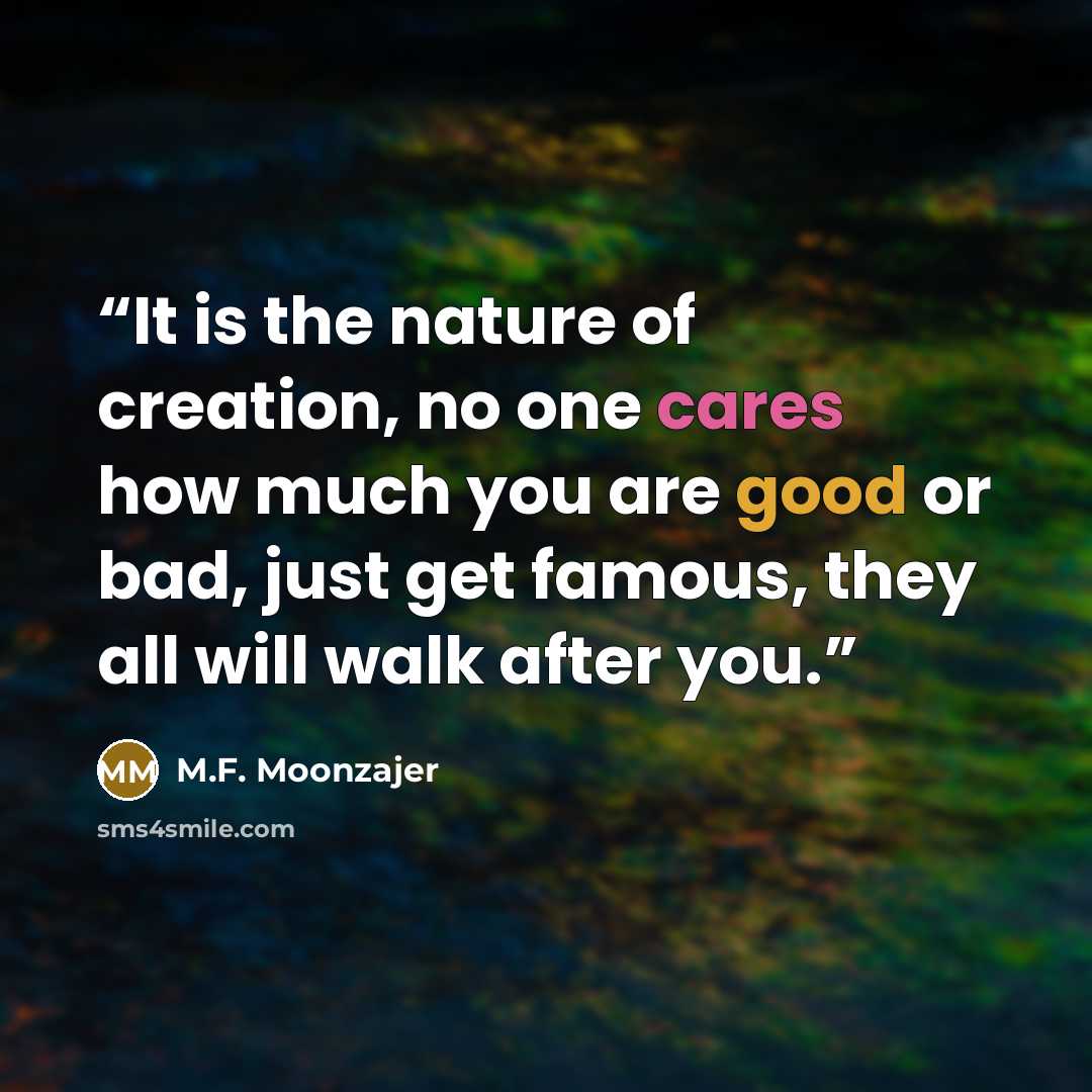 “It is the nature of creation, no one cares how much you are good or bad, just get famous, they all will walk after you.” quote by M.F. Moonzajer