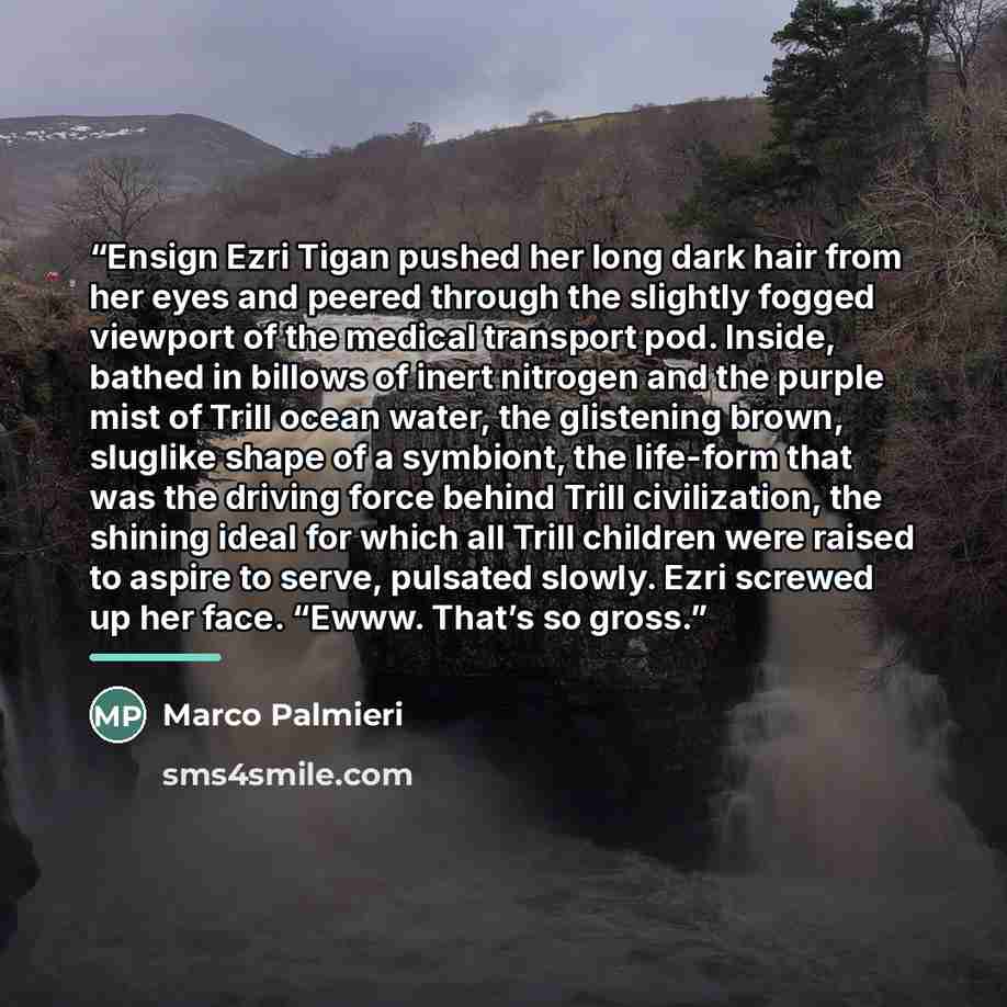 “Ensign Ezri Tigan pushed her long dark hair from her eyes and peered through the slightly fogged viewport of the medical transport pod. Inside, bathed in billows of inert nitrogen and the purple mist of Trill ocean water, the glistening brown, sluglike shape of a symbiont, the life-form that was…” quote by Marco Palmieri