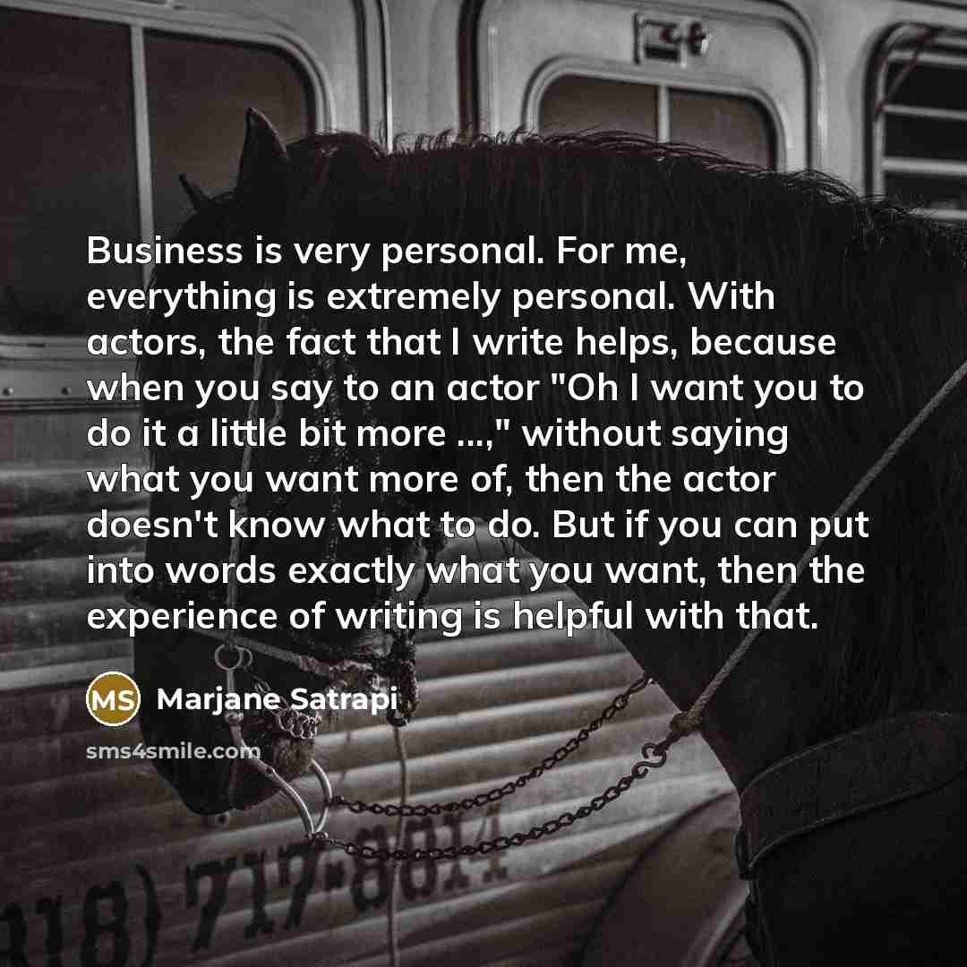 “Business is very personal. For me, everything is extremely personal. With actors, the fact that I write helps, because when you say to an actor "Oh I want you to do it a little bit more ...," without saying what you want more of, then the actor doesn't know what to do. But if you can put into…” quote by Marjane Satrapi