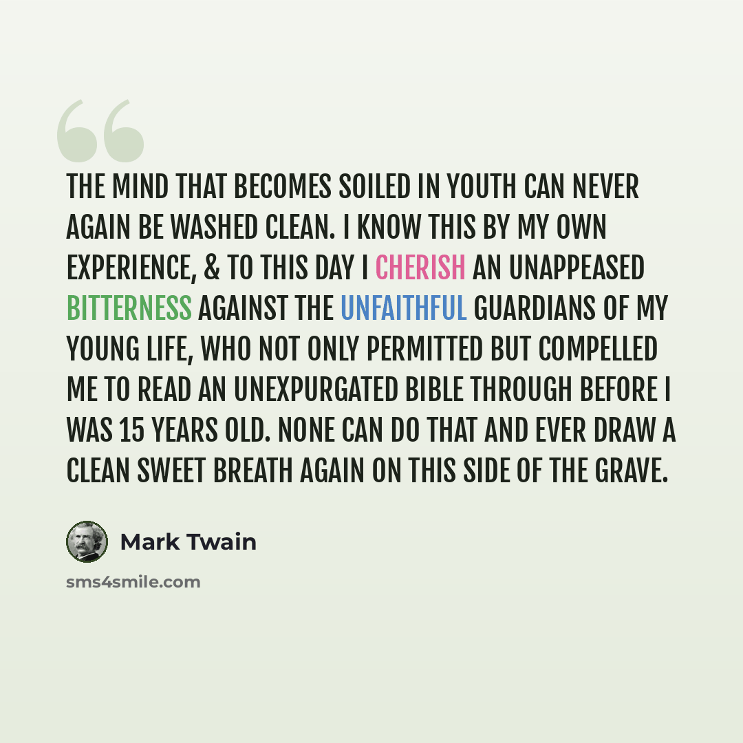 “The mind that becomes soiled in youth can never again be washed clean. I know this by my own experience, & to this day I cherish an unappeased bitterness against the unfaithful guardians of my young life, who not only permitted but compelled me to read an unexpurgated Bible through before I was 15…” quote by Mark Twain