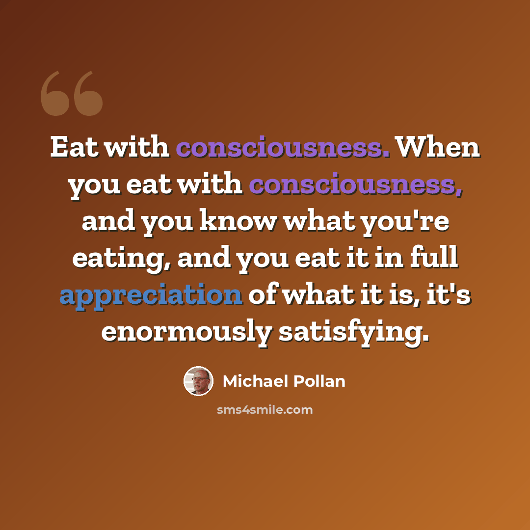 “Eat with consciousness. When you eat with consciousness, and you know what you're eating, and you eat it in full appreciation of what it is, it's enormously satisfying.” quote by Michael Pollan