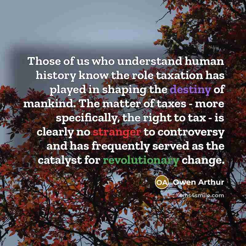 “Those of us who understand human history know the role taxation has played in shaping the destiny of mankind. The matter of taxes - more specifically, the right to tax - is clearly no stranger to controversy and has frequently served as the catalyst for revolutionary change.” quote by Owen Arthur