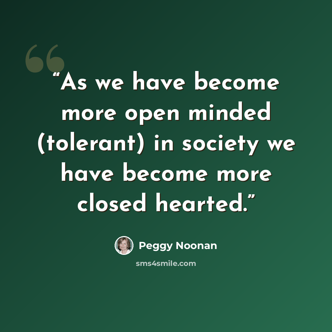 “As we have become more open minded (tolerant) in society we have become more closed hearted.” quote by Peggy Noonan