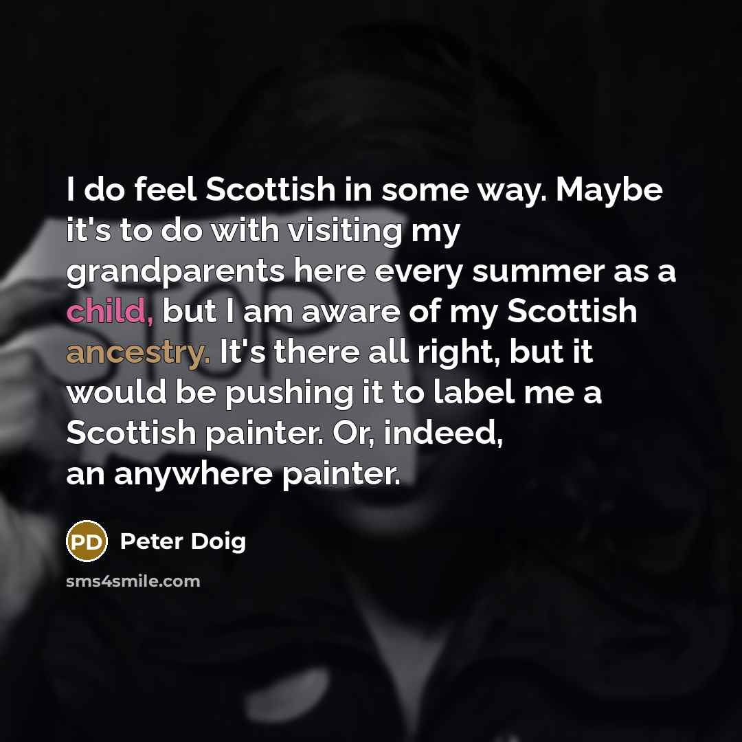 “I do feel Scottish in some way. Maybe it's to do with visiting my grandparents here every summer as a child, but I am aware of my Scottish ancestry. It's there all right, but it would be pushing it to label me a Scottish painter. Or, indeed, an anywhere painter.” quote by Peter Doig