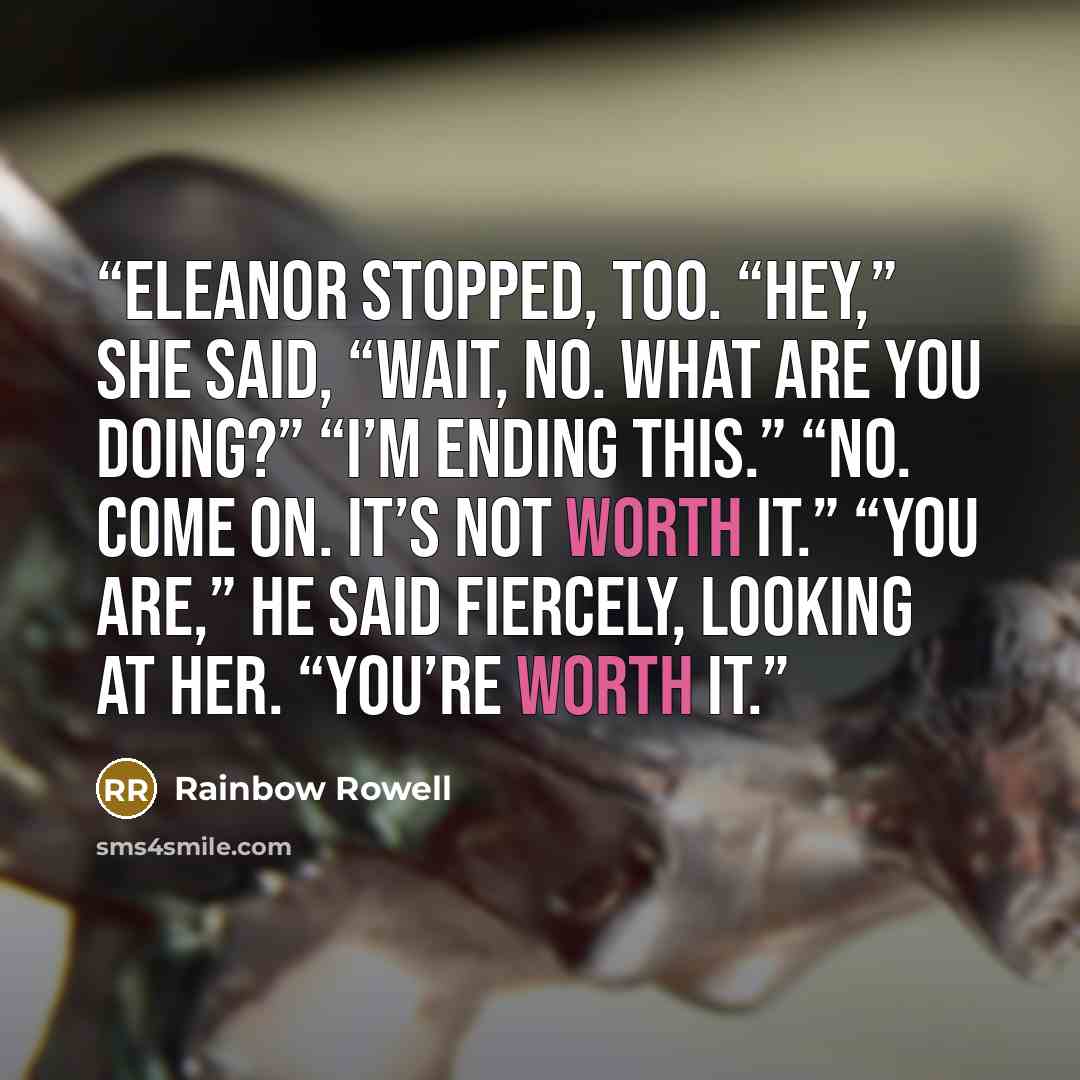 “Eleanor stopped, too. “Hey,” she said, “wait, no. What are you doing?” “I’m ending this.” “No. Come on. It’s not worth it.” “You are,” he said fiercely, looking at her. “You’re worth it.” quote by Rainbow Rowell