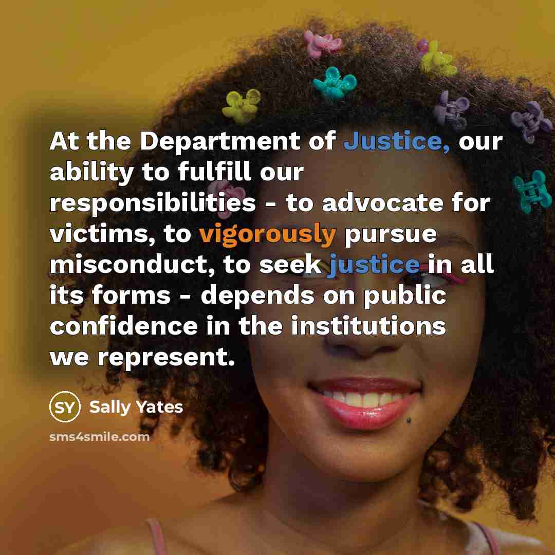 “At the Department of Justice, our ability to fulfill our responsibilities - to advocate for victims, to vigorously pursue misconduct, to seek justice in all its forms - depends on public confidence in the institutions we represent.” quote by Sally Yates