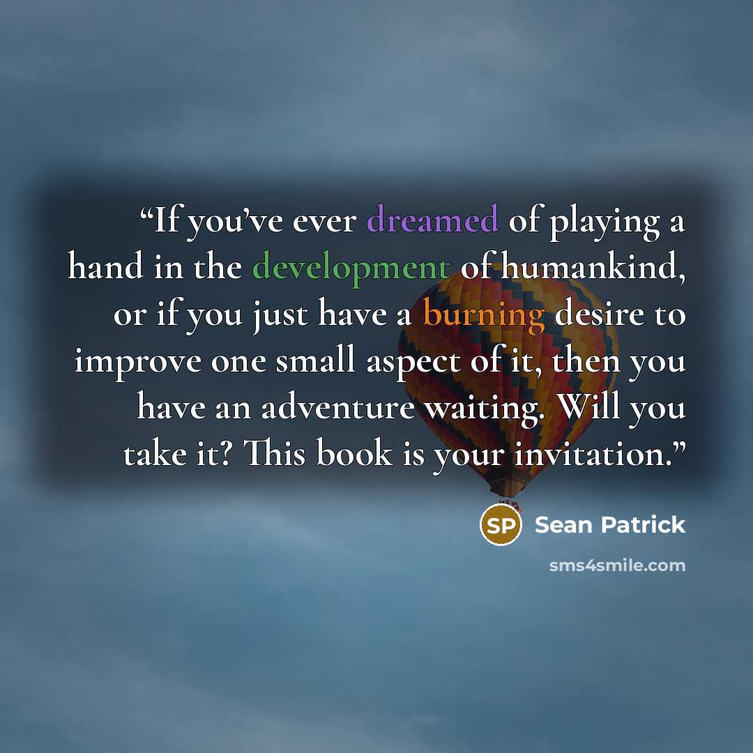 “If you’ve ever dreamed of playing a hand in the development of humankind, or if you just have a burning desire to improve one small aspect of it, then you have an adventure waiting. Will you take it? This book is your invitation.” quote by Sean Patrick