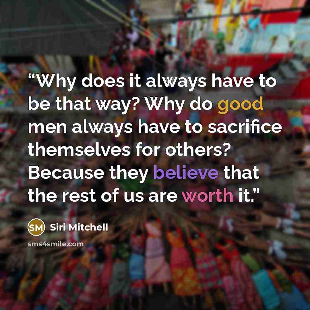 “Why does it always have to be that way? Why do good men always have to sacrifice themselves for others? Because they believe that the rest of us are worth it.” quote by Siri Mitchell