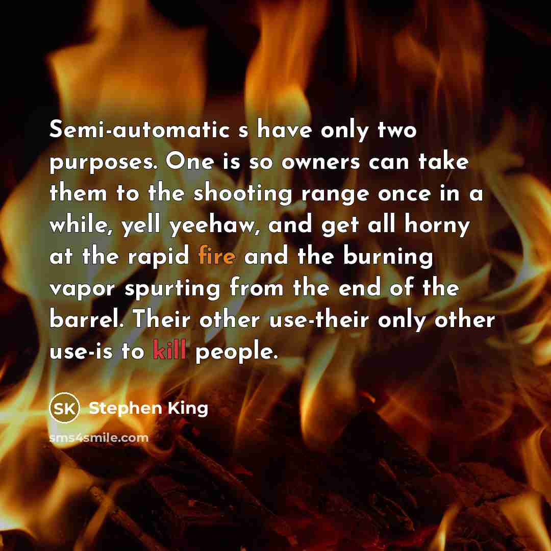 “Semi-automatic s have only two purposes. One is so owners can take them to the shooting range once in a while, yell yeehaw, and get all horny at the rapid fire and the burning vapor spurting from the end of the barrel. Their other use-their only other use-is to kill people.” quote by Stephen King