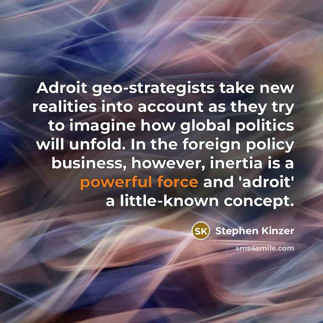 “Adroit geo-strategists take new realities into account as they try to imagine how global politics will unfold. In the foreign policy business, however, inertia is a powerful force and 'adroit' a little-known concept.” quote by Stephen Kinzer