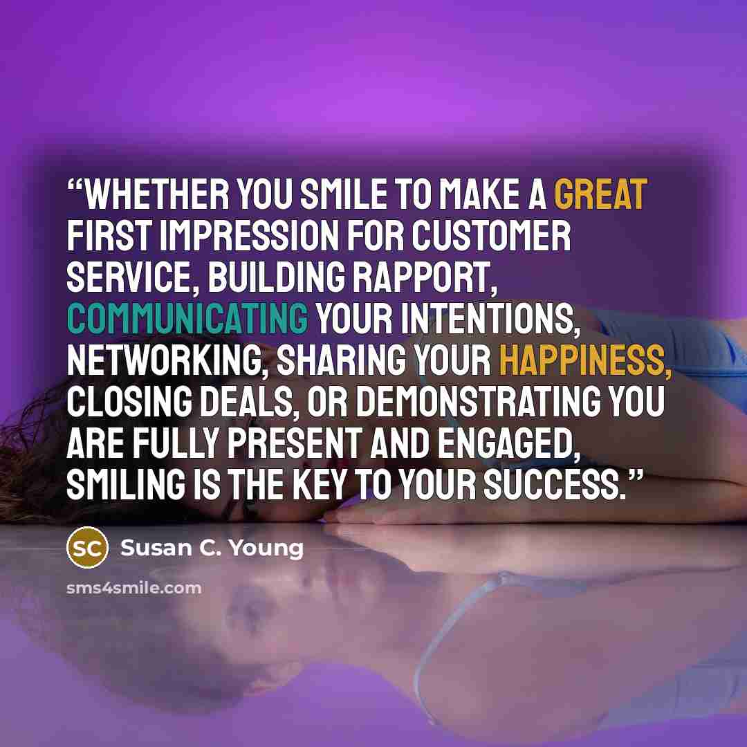 “Whether you smile to make a great first impression for customer service, building rapport, communicating your intentions, networking, sharing your happiness, closing deals, or demonstrating you are fully present and engaged, smiling is the key to your success.” quote by Susan C. Young