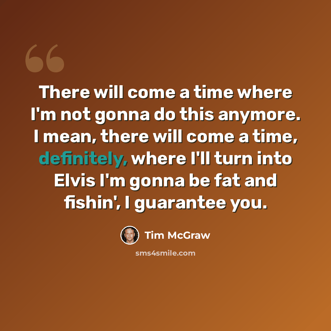 “There will come a time where I'm not gonna do this anymore. I mean, there will come a time, definitely, where I'll turn into Elvis I'm gonna be fat and fishin', I guarantee you.” quote by Tim McGraw