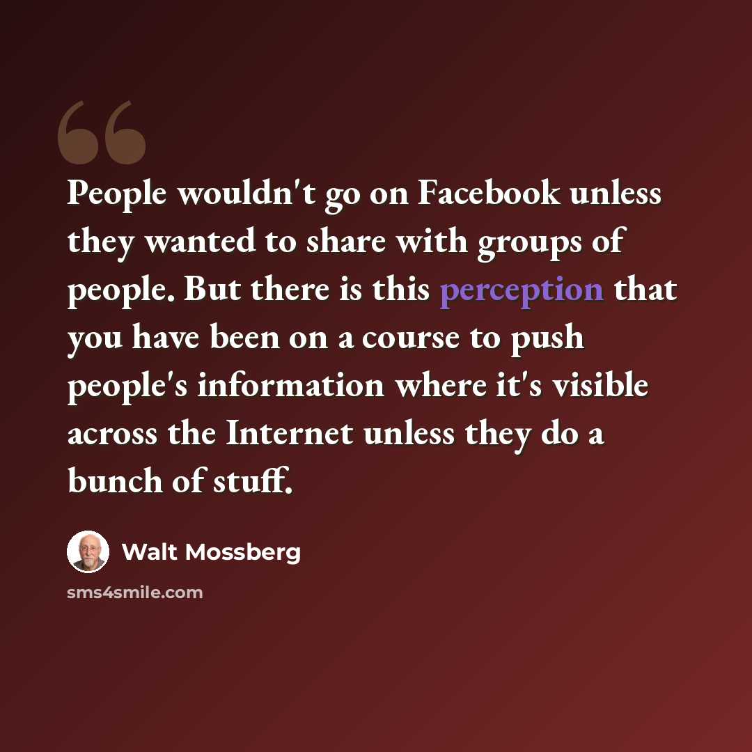 “People wouldn't go on Facebook unless they wanted to share with groups of people. But there is this perception that you have been on a course to push people's information where it's visible across the Internet unless they do a bunch of stuff.” quote by Walt Mossberg
