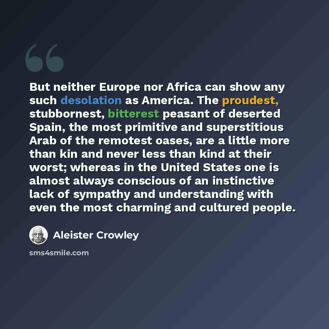 “But neither Europe nor Africa can show any such desolation as America. The proudest, stubbornest, bitterest peasant of deserted Spain, the most primitive and superstitious Arab of the remotest oases, are a little more than kin and never less than kind at their worst; whereas in the United States…” quote by Aleister Crowley