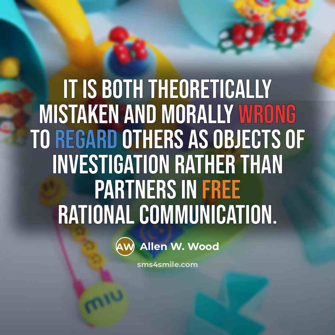 “It is both theoretically mistaken and morally wrong to regard others as objects of investigation rather than partners in free rational communication.” quote by Allen W. Wood