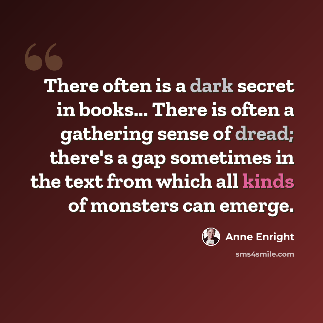 “There often is a dark secret in books... There is often a gathering sense of dread; there's a gap sometimes in the text from which all kinds of monsters can emerge.” quote by Anne Enright