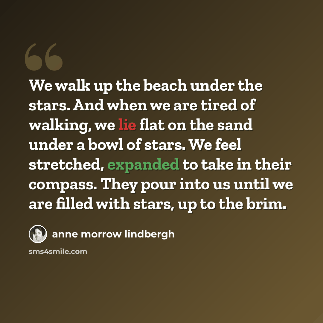 “We walk up the beach under the stars. And when we are tired of walking, we lie flat on the sand under a bowl of stars. We feel stretched, expanded to take in their compass. They pour into us until we are filled with stars, up to the brim.” quote by Anne Morrow Lindbergh