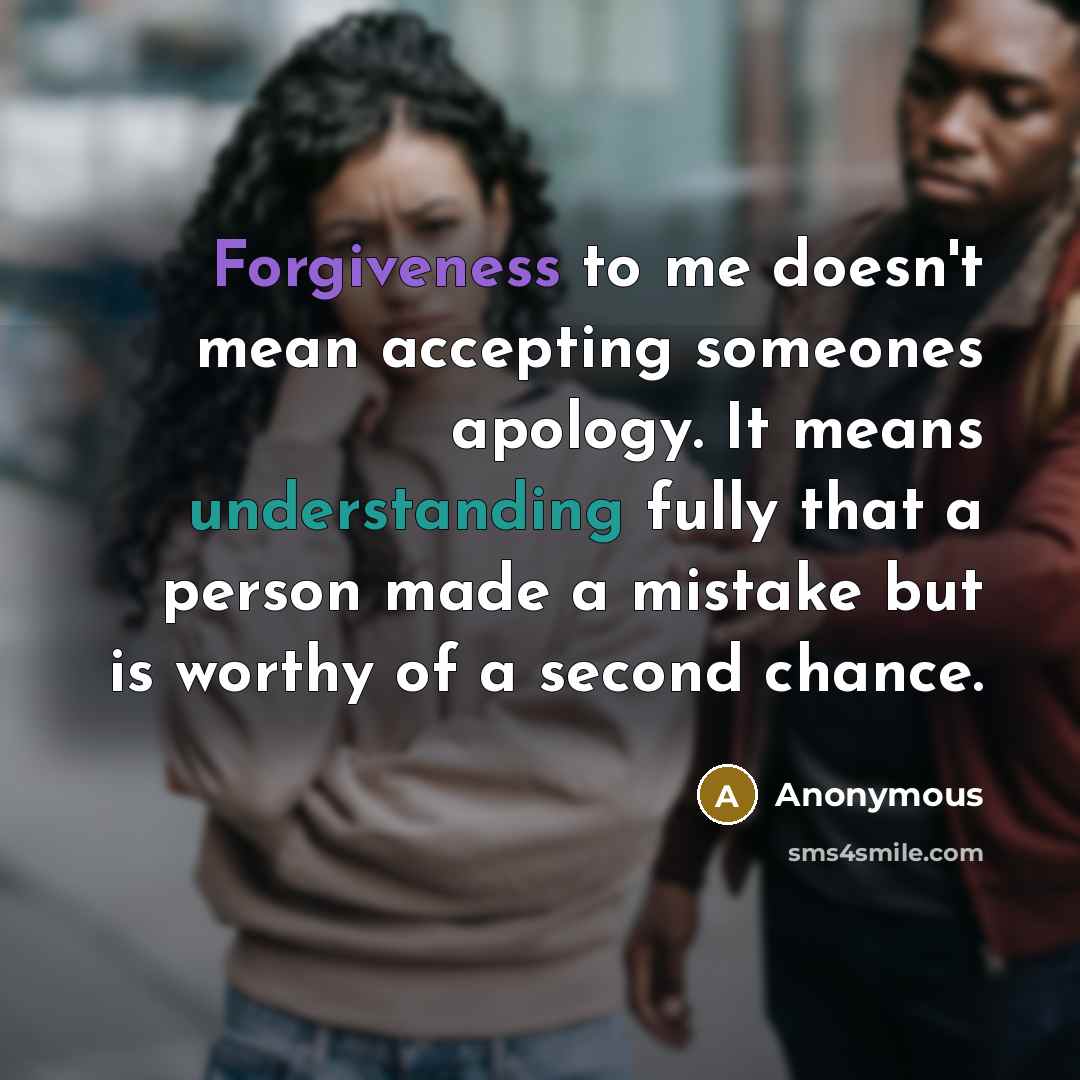 “Forgiveness to me doesn't mean accepting someones apology. It means understanding fully that a person made a mistake but is worthy of a second chance.” quote by Anonymous