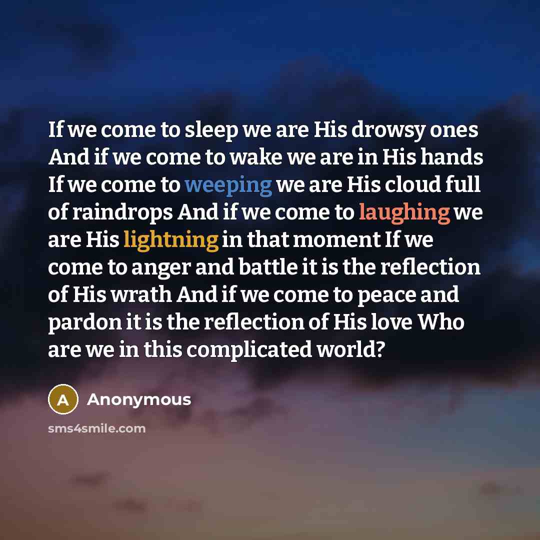 “If we come to sleep we are His drowsy ones And if we come to wake we are in His hands If we come to weeping we are His cloud full of raindrops And if we come to laughing we are His lightning in that moment If we come to anger and battle it is the reflection of His wrath And if we come to peace and…” quote by Anonymous