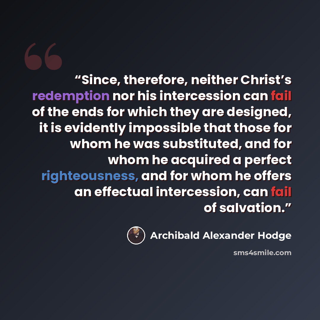 “Since, therefore, neither Christ’s redemption nor his intercession can fail of the ends for which they are designed, it is evidently impossible that those for whom he was substituted, and for whom he acquired a perfect righteousness, and for whom he offers an effectual intercession, can fail of…” quote by Archibald Alexander Hodge