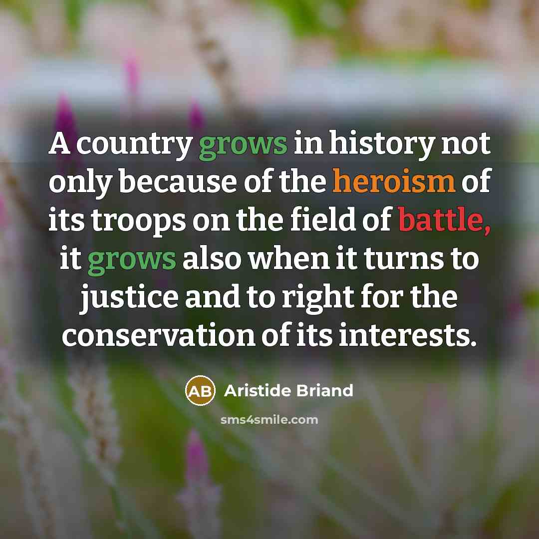 “A country grows in history not only because of the heroism of its troops on the field of battle, it grows also when it turns to justice and to right for the conservation of its interests.” quote by Aristide Briand