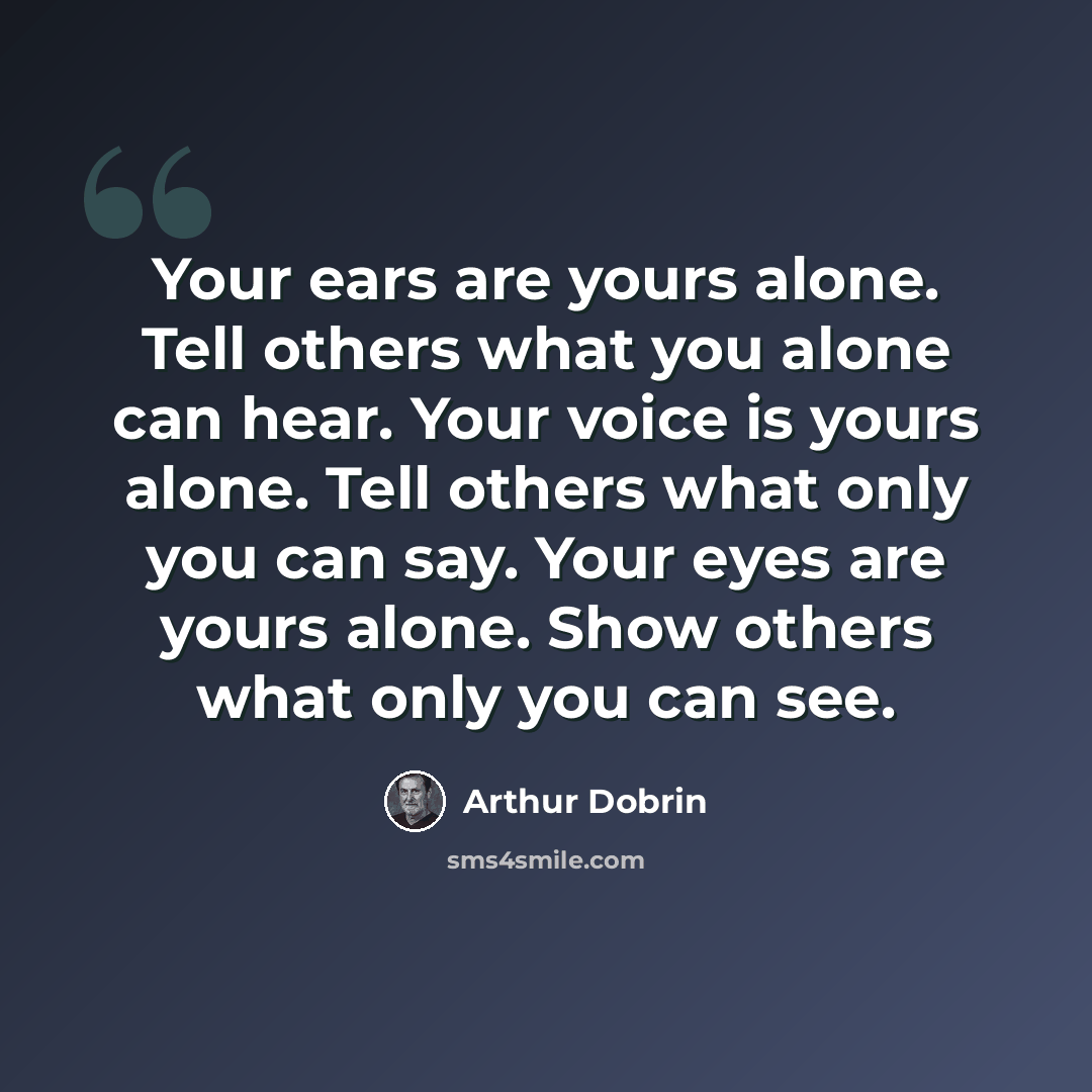 “Your ears are yours alone. Tell others what you alone can hear. Your voice is yours alone. Tell others what only you can say. Your eyes are yours alone. Show others what only you can see.” quote by Arthur Dobrin