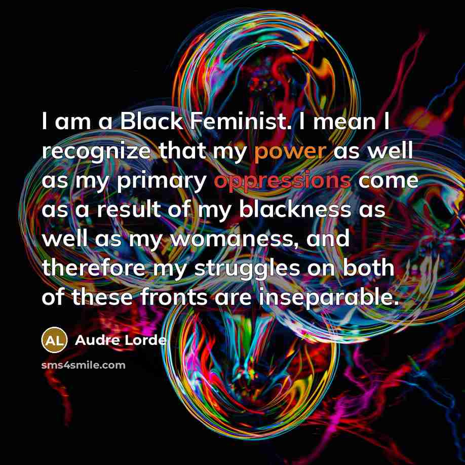 “I am a Black Feminist. I mean I recognize that my power as well as my primary oppressions come as a result of my blackness as well as my womaness, and therefore my struggles on both of these fronts are inseparable.” quote by Audre Lorde