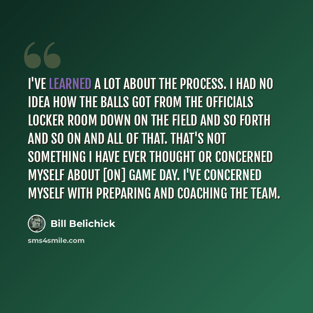“I've learned a lot about the process. I had no idea how the balls got from the officials locker room down on the field and so forth and so on and all of that. That's not something I have ever thought or concerned myself about [on] game day. I've concerned myself with preparing and coaching the team.” quote by Bill Belichick