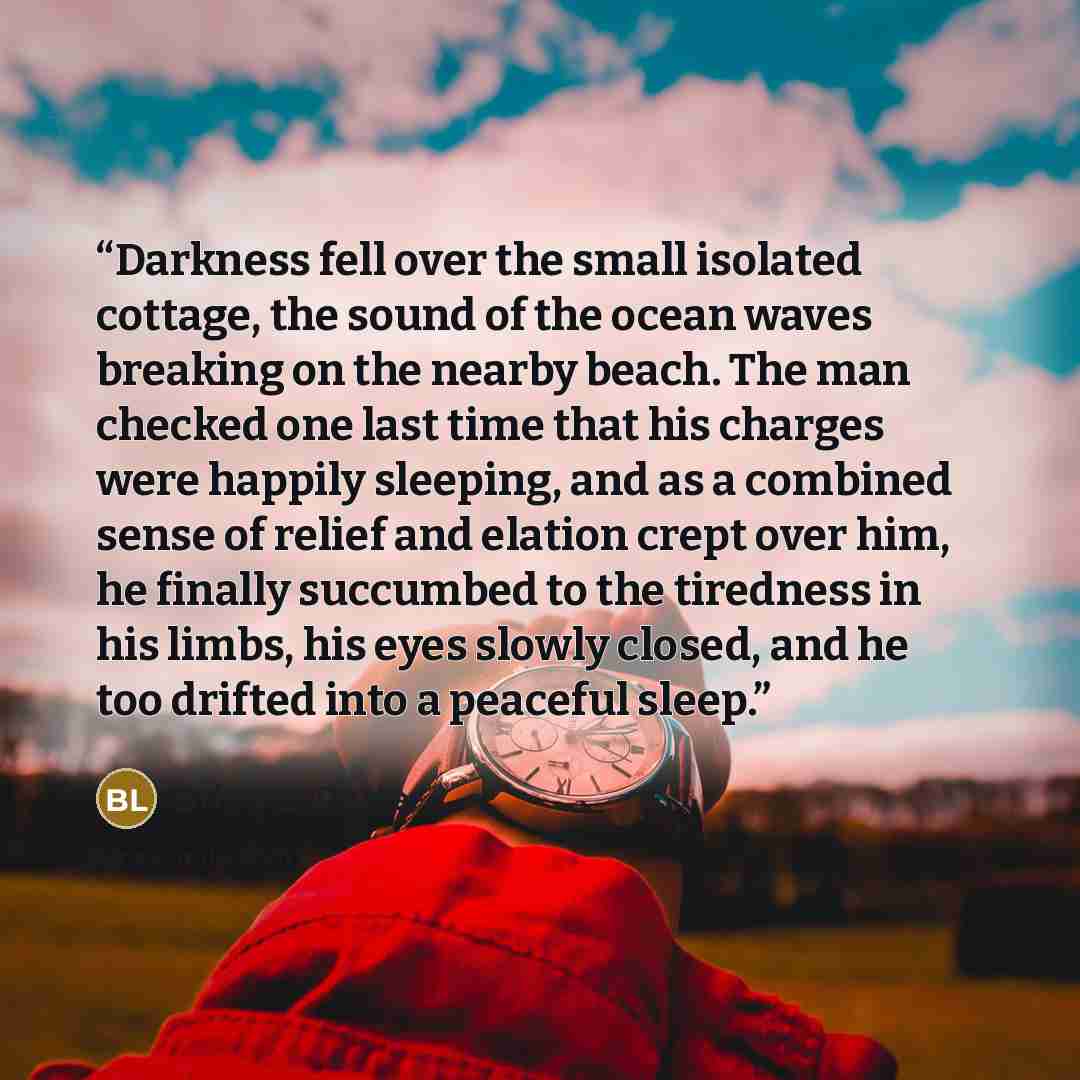 “Darkness fell over the small isolated cottage, the sound of the ocean waves breaking on the nearby beach. The man checked one last time that his charges were happily sleeping, and as a combined sense of relief and elation crept over him, he finally succumbed to the tiredness in his limbs, his eyes…” quote by Brian L. Porter