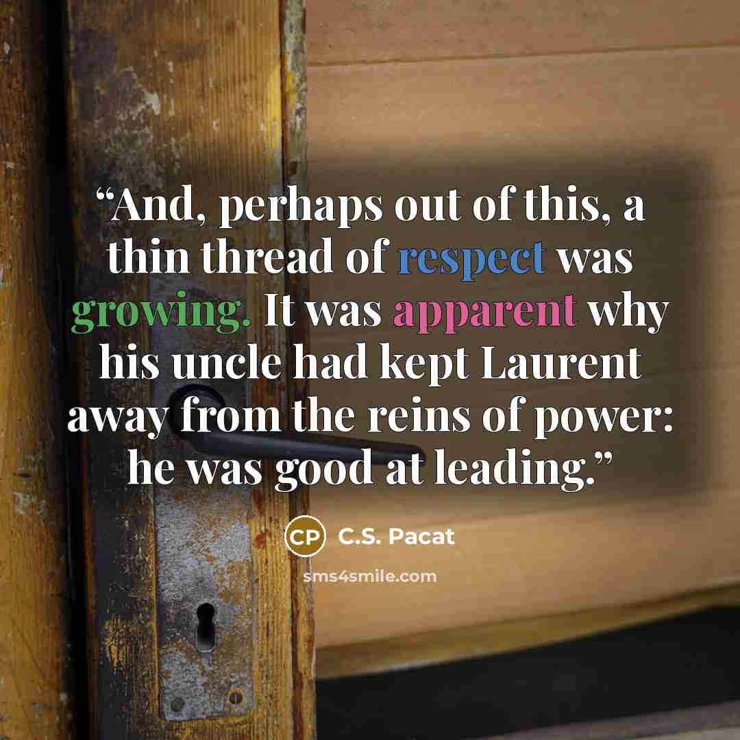 “And, perhaps out of this, a thin thread of respect was growing. It was apparent why his uncle had kept Laurent away from the reins of power: he was good at leading.” quote by C.S. Pacat