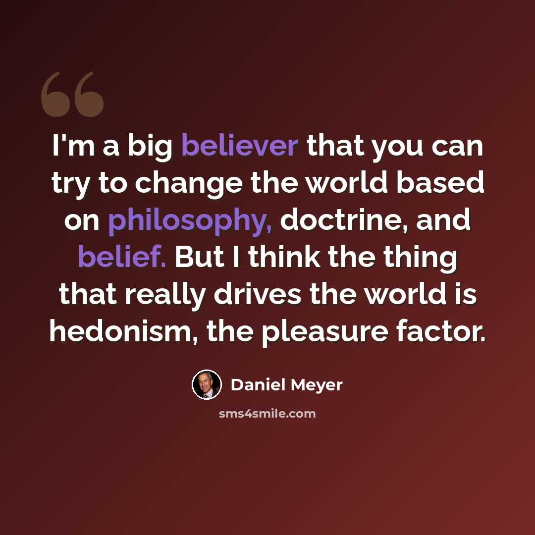 “I'm a big believer that you can try to change the world based on philosophy, doctrine, and belief. But I think the thing that really drives the world is hedonism, the pleasure factor.” quote by Daniel Meyer