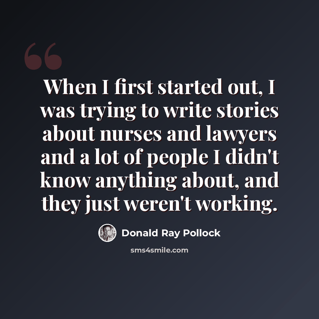 “When I first started out, I was trying to write stories about nurses and lawyers and a lot of people I didn't know anything about, and they just weren't working.” quote by Donald Ray Pollock