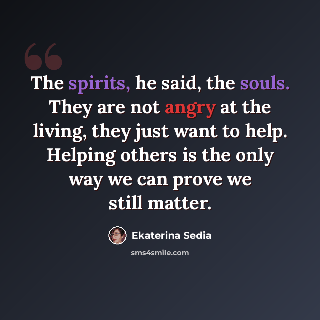 “The spirits, he said, the souls. They are not angry at the living, they just want to help. Helping others is the only way we can prove we still matter.” quote by Ekaterina Sedia