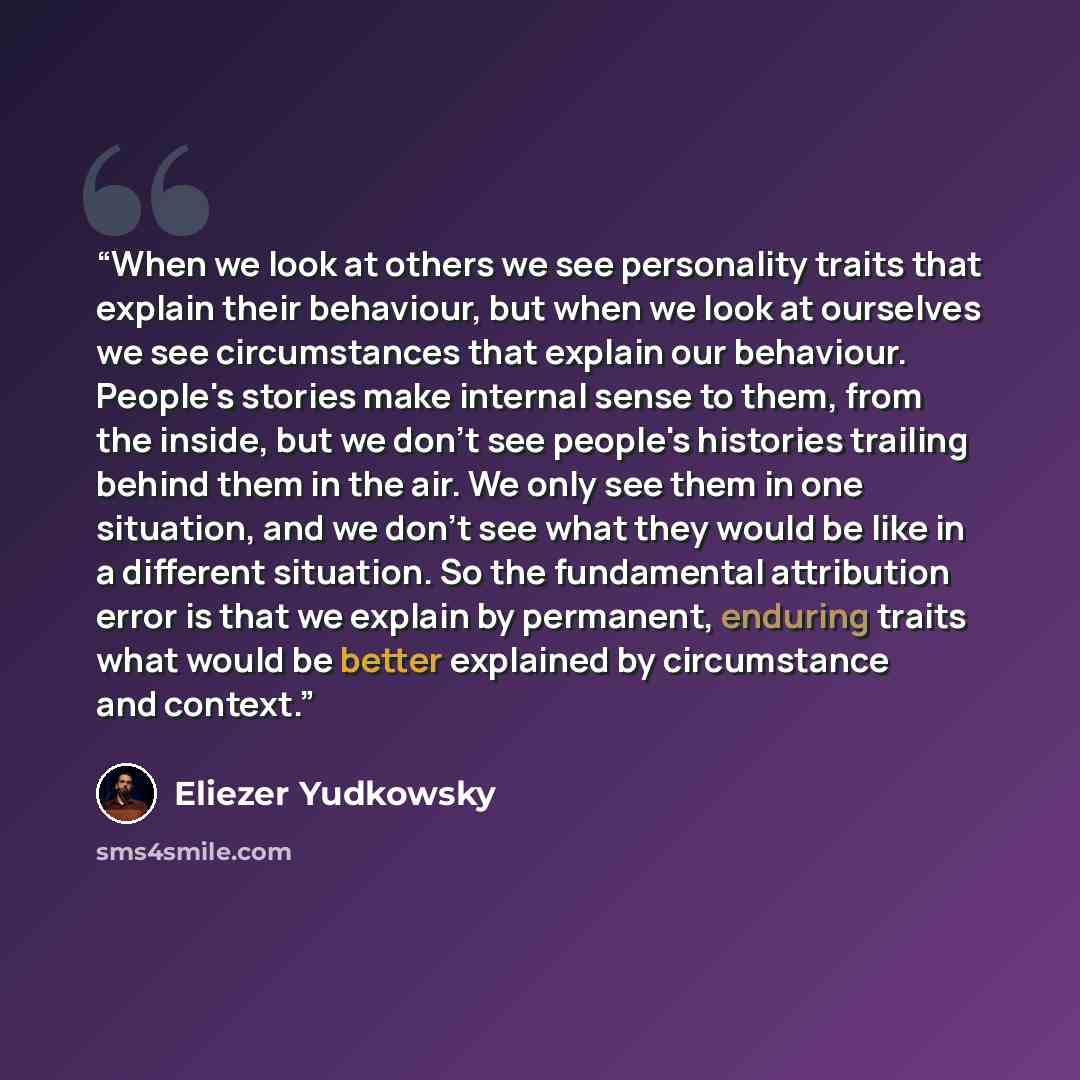 “When we look at others we see personality traits that explain their behaviour, but when we look at ourselves we see circumstances that explain our behaviour. People's stories make internal sense to them, from the inside, but we don't see people's histories trailing behind them in the air. We only…” quote by Eliezer Yudkowsky