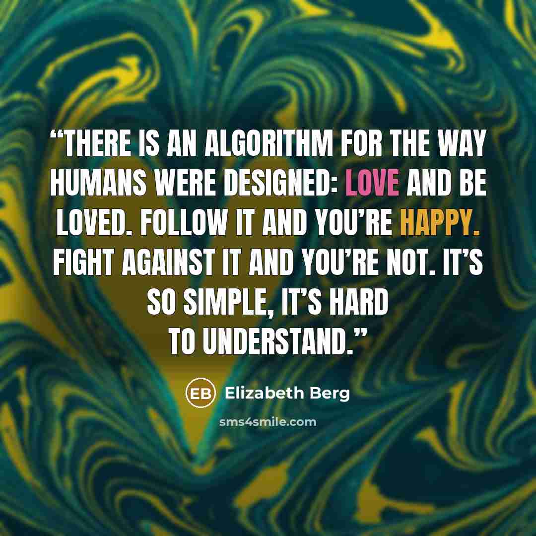 “There is an algorithm for the way humans were designed: love and be loved. Follow it and you’re happy. Fight against it and you’re not. It’s so simple, it’s hard to understand.” quote by Elizabeth Berg