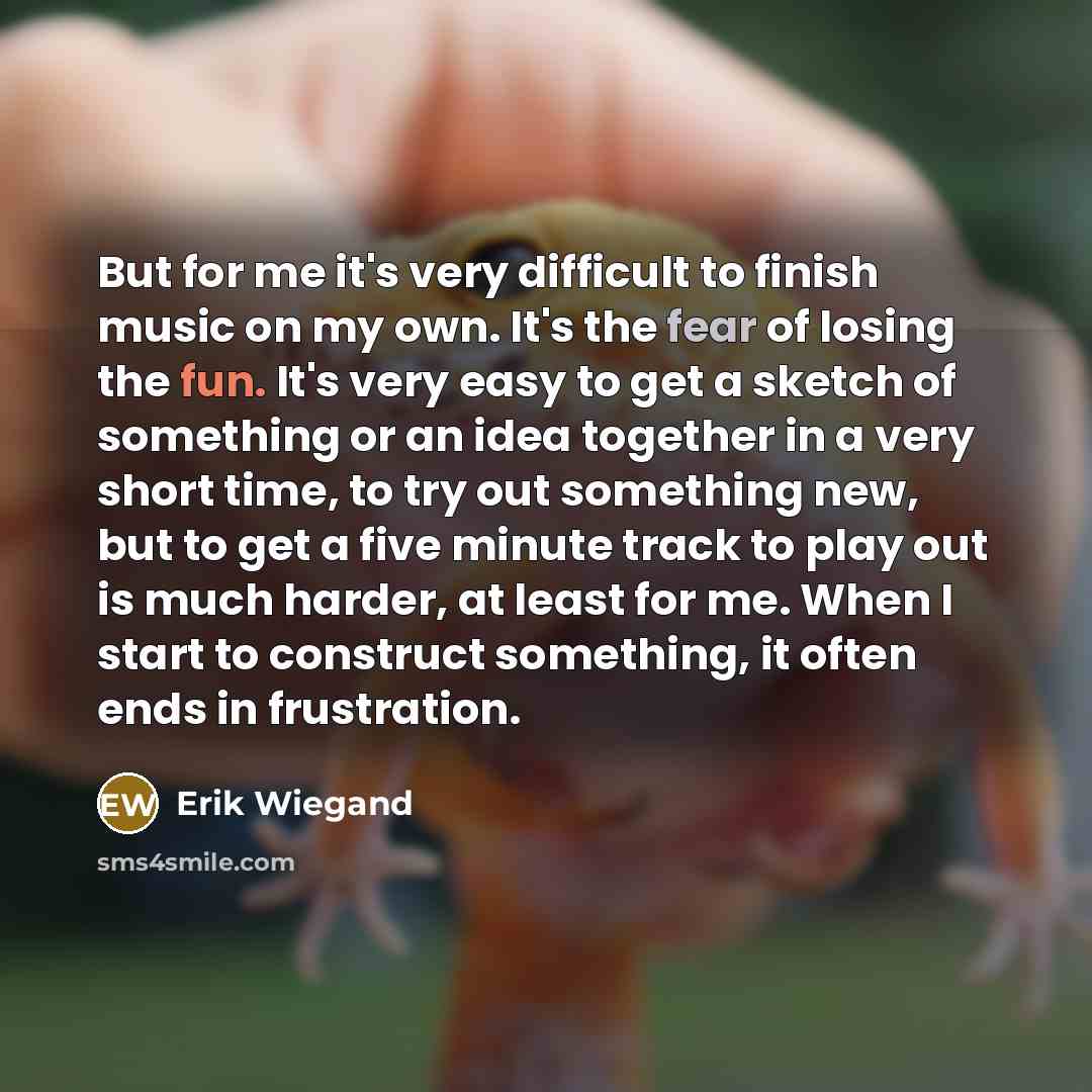 “But for me it's very difficult to finish music on my own. It's the fear of losing the fun. It's very easy to get a sketch of something or an idea together in a very short time, to try out something new, but to get a five minute track to play out is much harder, at least for me. When I start to…” quote by Erik Wiegand