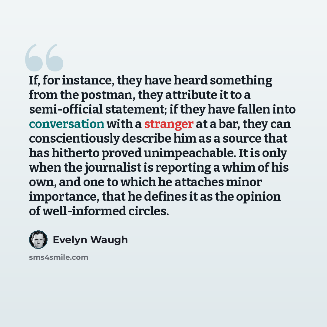 “If, for instance, they have heard something from the postman, they attribute it to a semi-official statement; if they have fallen into conversation with a stranger at a bar, they can conscientiously describe him as a source that has hitherto proved unimpeachable. It is only when the journalist is…” quote by Evelyn Waugh