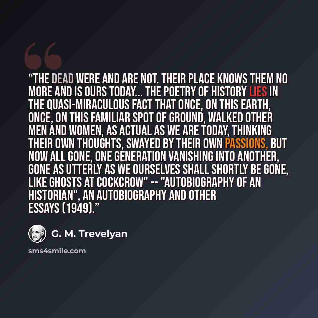 “The dead were and are not. Their place knows them no more and is ours today... The poetry of history lies in the quasi-miraculous fact that once, on this earth, once, on this familiar spot of ground, walked other men and women, as actual as we are today, thinking their own thoughts, swayed by…” quote by G. M. Trevelyan